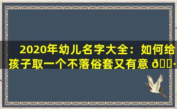 2020年幼儿名字大全：如何给孩子取一个不落俗套又有意 🕷 义的 🐳 名字